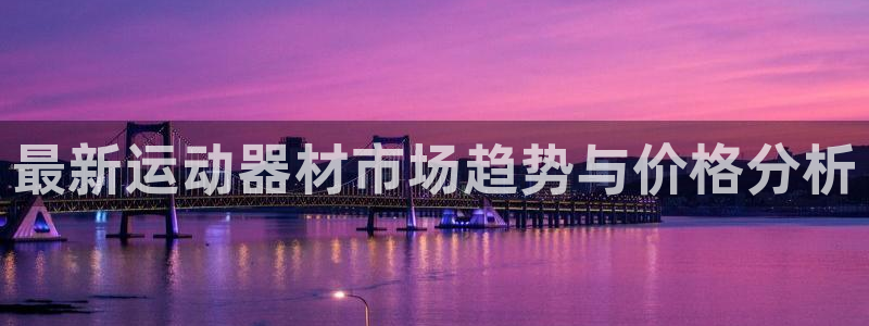 意昂4娱乐首页官网下载：最新运动器材市场趋势与价格分