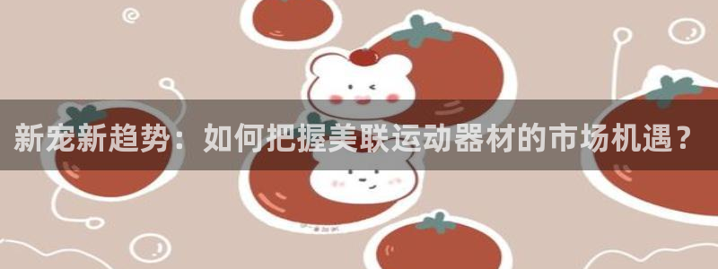 意昂体育4招商电话：新宠新趋势：如何把握美联运动器材