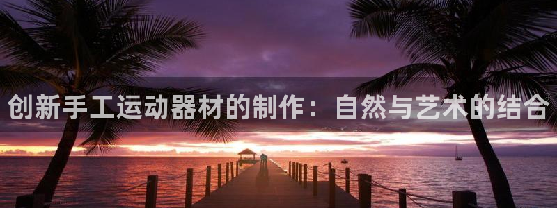 意昂4集团官网网址：创新手工运动器材的制作：自然与艺术的结合