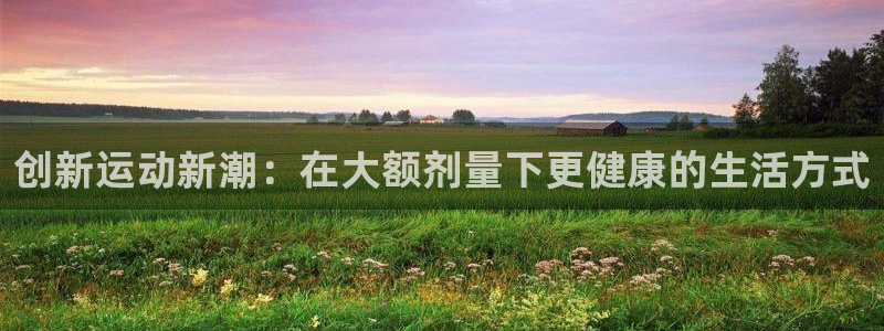 意昂体育4是干嘛的公司：创新运动新潮：在大额剂量下更